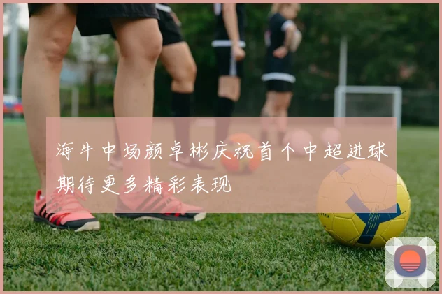 海牛中场颜卓彬庆祝首个中超进球期待更多精彩表现