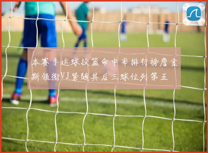 本赛季运球投篮命中率排行榜詹金斯领衔VJ紧随其后三球位列第五