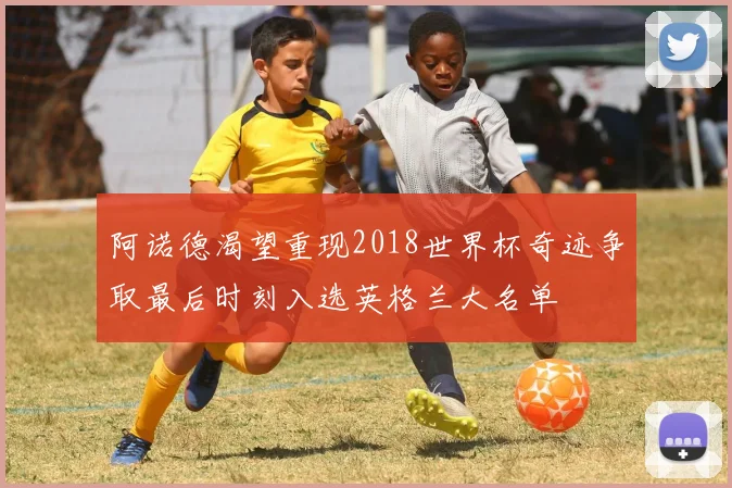 阿诺德渴望重现2018世界杯奇迹争取最后时刻入选英格兰大名单
