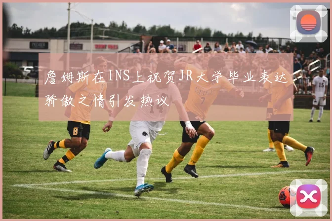 詹姆斯在INS上祝贺JR大学毕业表达骄傲之情引发热议