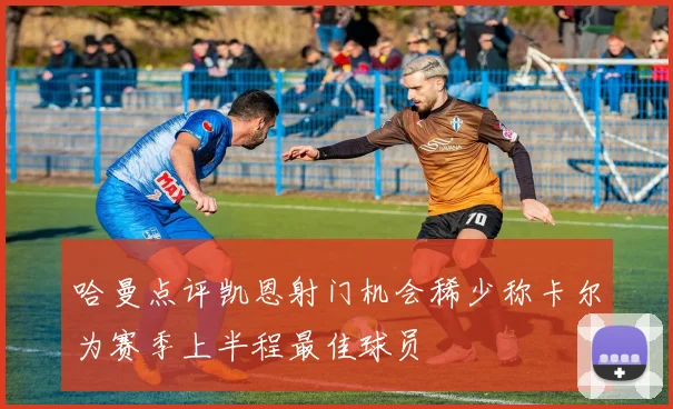 哈曼点评凯恩射门机会稀少称卡尔为赛季上半程最佳球员