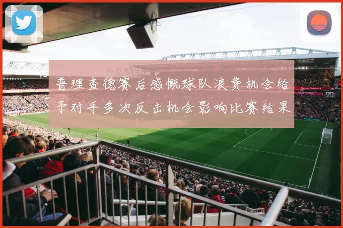 普理查德赛后感慨球队浪费机会给予对手多次反击机会影响比赛结果