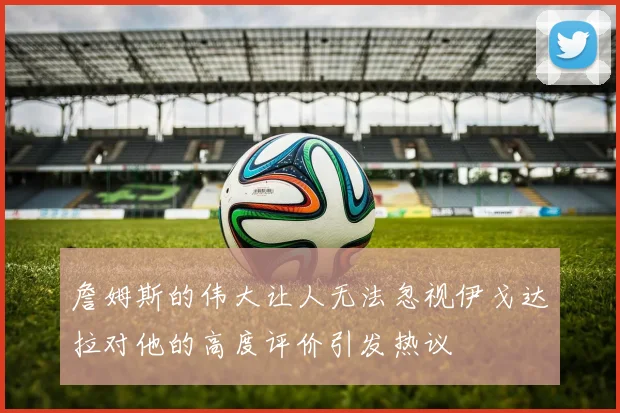 詹姆斯的伟大让人无法忽视伊戈达拉对他的高度评价引发热议