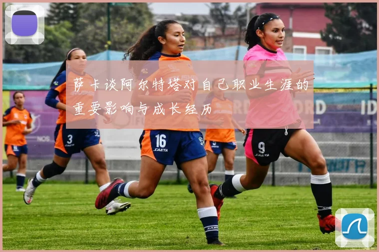 萨卡谈阿尔特塔对自己职业生涯的重要影响与成长经历