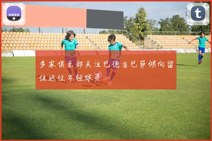 多家俱乐部关注巴德吉巴萨倾向留住这位年轻球员
