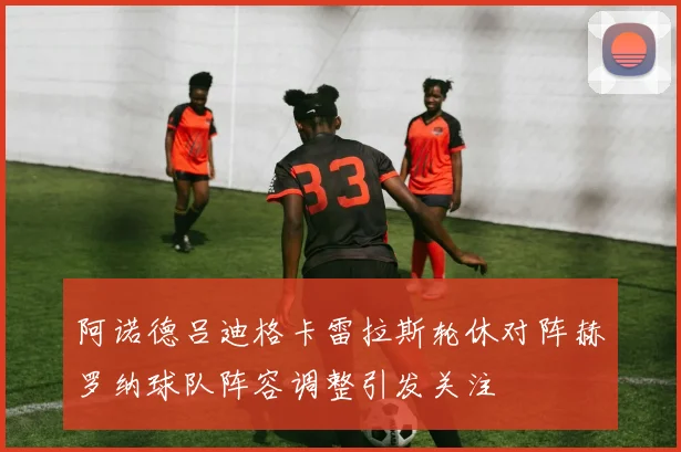 阿诺德吕迪格卡雷拉斯轮休对阵赫罗纳球队阵容调整引发关注