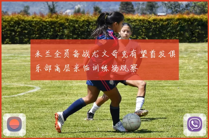 米兰全员备战尤文奇克有望首发俱乐部高层亲临训练场观察