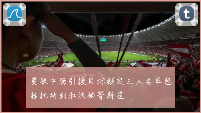 曼联中场引援目标锁定三人名单包括托纳利和沃顿等新星
