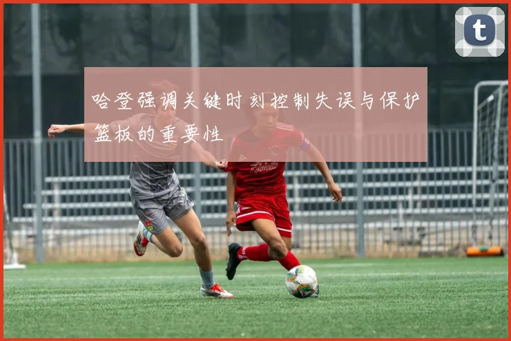 哈登强调关键时刻控制失误与保护篮板的重要性