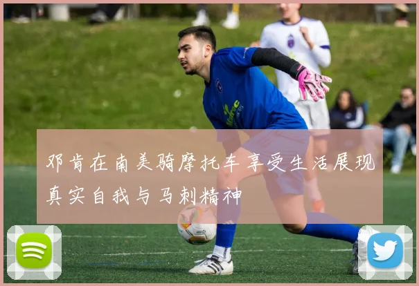 邓肯在南美骑摩托车享受生活展现真实自我与马刺精神